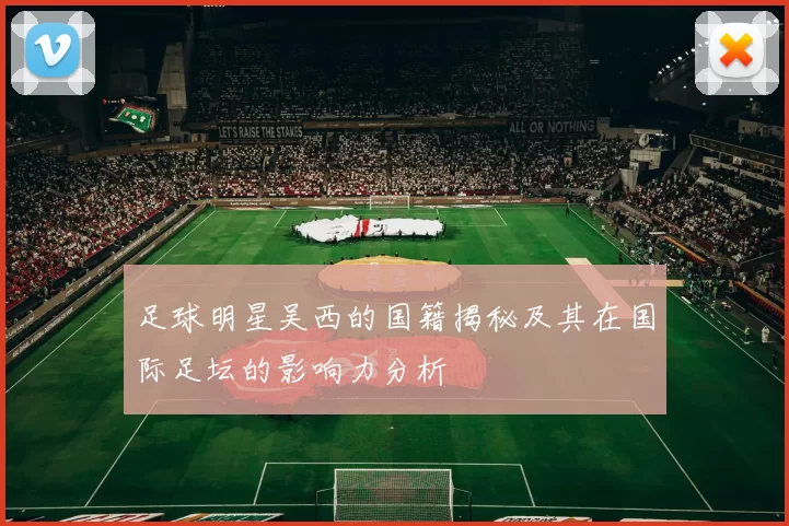 足球明星吴西的国籍揭秘及其在国际足坛的影响力分析