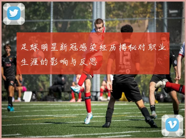 足球明星新冠感染经历揭秘对职业生涯的影响与反思