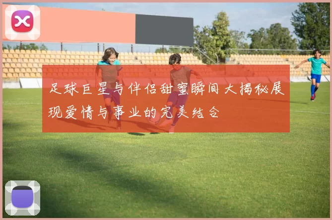 足球巨星与伴侣甜蜜瞬间大揭秘展现爱情与事业的完美结合