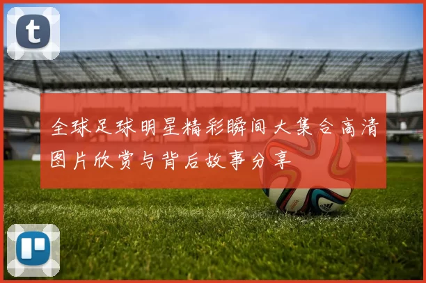 全球足球明星精彩瞬间大集合高清图片欣赏与背后故事分享