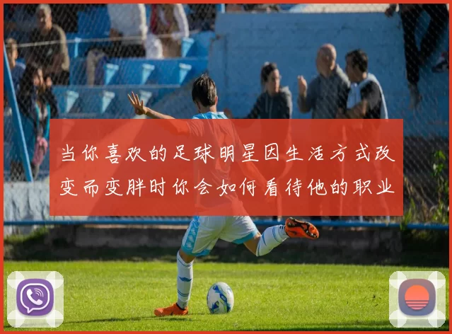 当你喜欢的足球明星因生活方式改变而变胖时你会如何看待他的职业生涯与形象