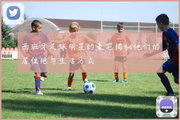 西班牙足球明星的豪宅揭秘他们的居住地与生活方式