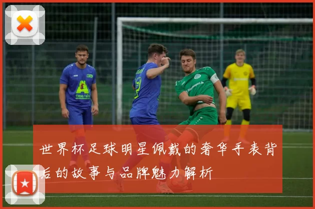 世界杯足球明星佩戴的奢华手表背后的故事与品牌魅力解析