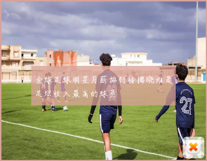 全球足球明星月薪排行榜揭晓谁是足坛收入最高的球员