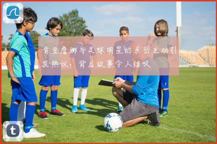 肯豆詹娜与足球明星的亲密互动引发热议，背后故事令人惊叹