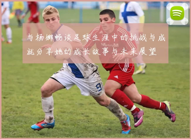 与杨娜畅谈足球生涯中的挑战与成就分享她的成长故事与未来展望