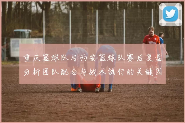 重庆篮球队与西安篮球队赛后复盘分析团队配合与战术执行的关键因素