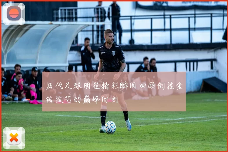 历代足球明星精彩瞬间回顾倒挂金钩技艺的巅峰时刻