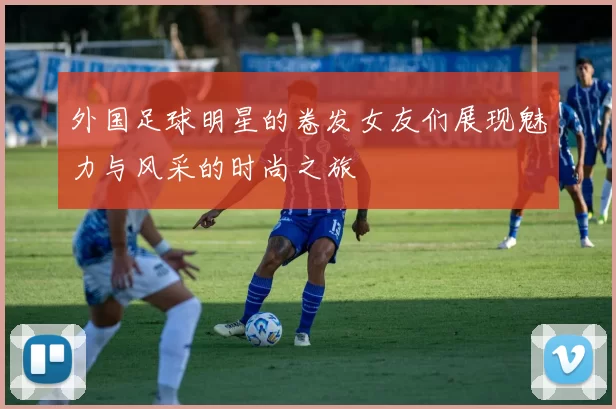 外国足球明星的卷发女友们展现魅力与风采的时尚之旅