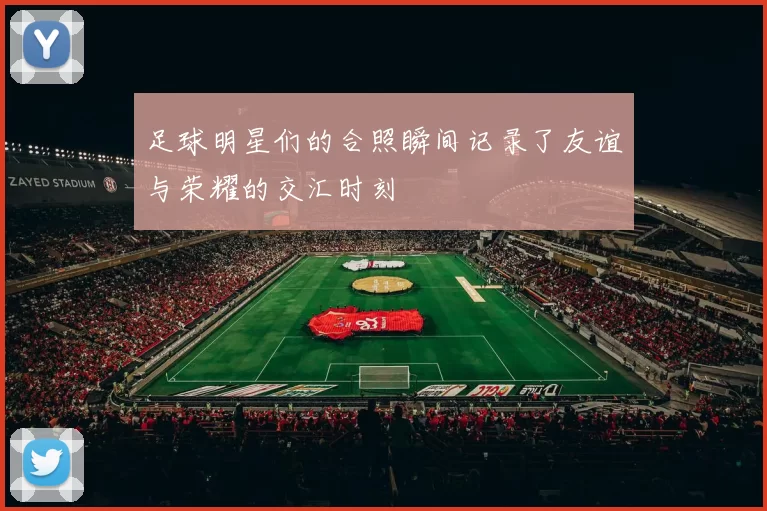 足球明星们的合照瞬间记录了友谊与荣耀的交汇时刻