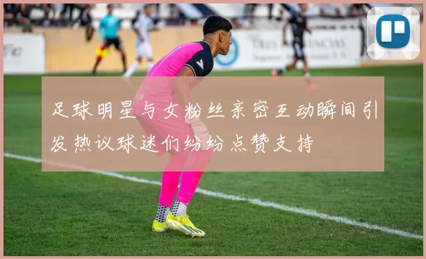 足球明星与女粉丝亲密互动瞬间引发热议球迷们纷纷点赞支持