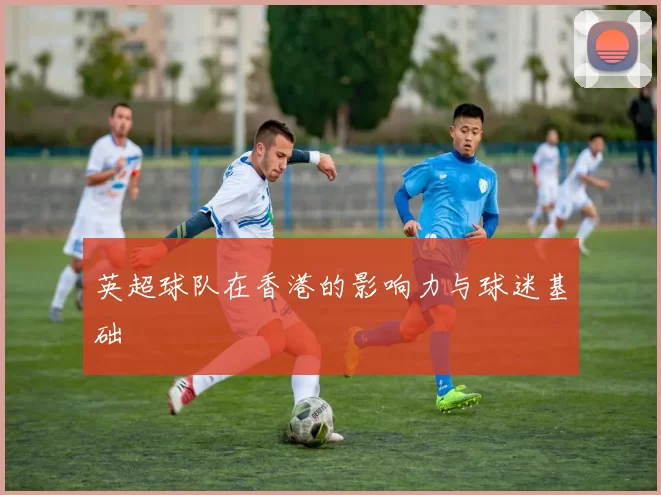 英超球队在香港的影响力与球迷基础