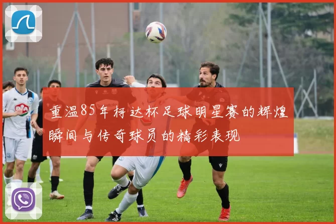 重温85年柯达杯足球明星赛的辉煌瞬间与传奇球员的精彩表现