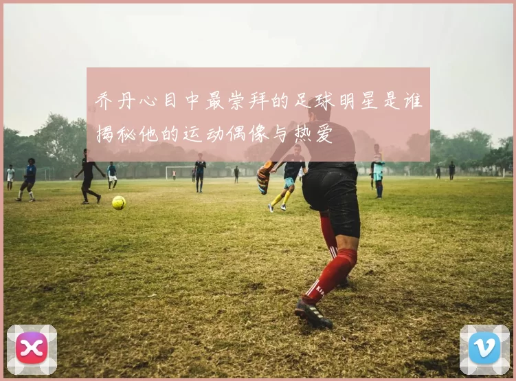 乔丹心目中最崇拜的足球明星是谁揭秘他的运动偶像与热爱