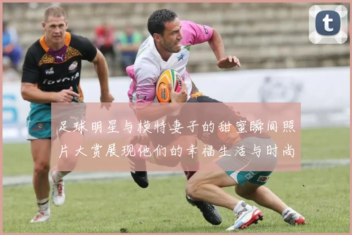 足球明星与模特妻子的甜蜜瞬间照片大赏展现他们的幸福生活与时尚魅力