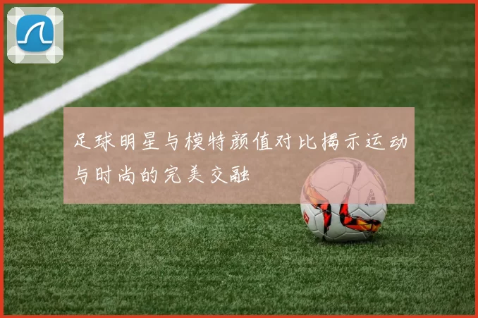 足球明星与模特颜值对比揭示运动与时尚的完美交融