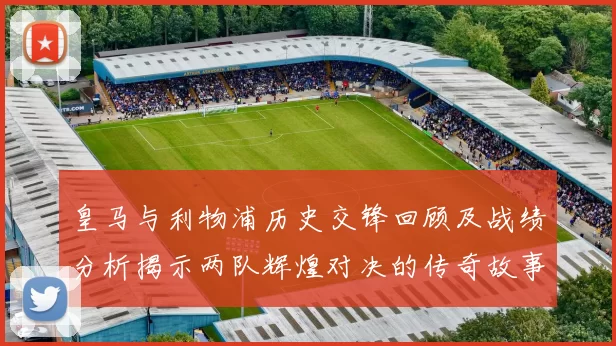 皇马与利物浦历史交锋回顾及战绩分析揭示两队辉煌对决的传奇故事
