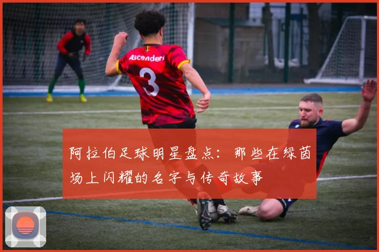 阿拉伯足球明星盘点：那些在绿茵场上闪耀的名字与传奇故事