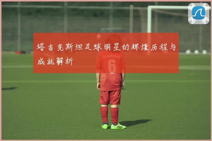 塔吉克斯坦足球明星的辉煌历程与成就解析