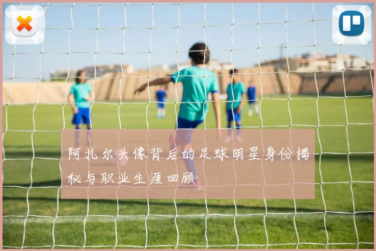 阿扎尔头像背后的足球明星身份揭秘与职业生涯回顾
