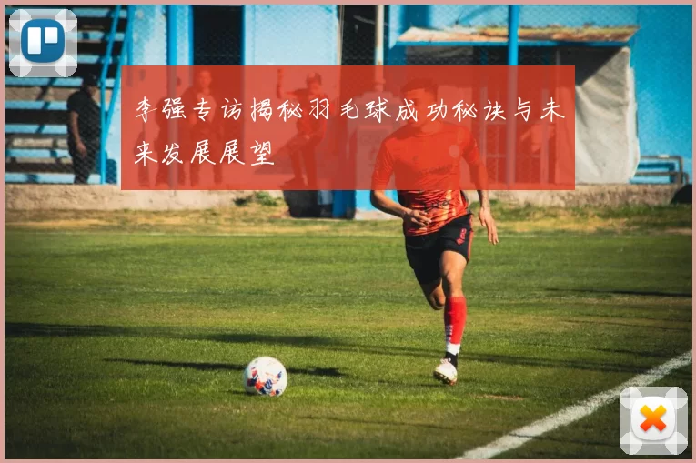 李强专访揭秘羽毛球成功秘诀与未来发展展望