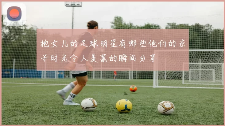 抱女儿的足球明星有哪些他们的亲子时光令人羡慕的瞬间分享