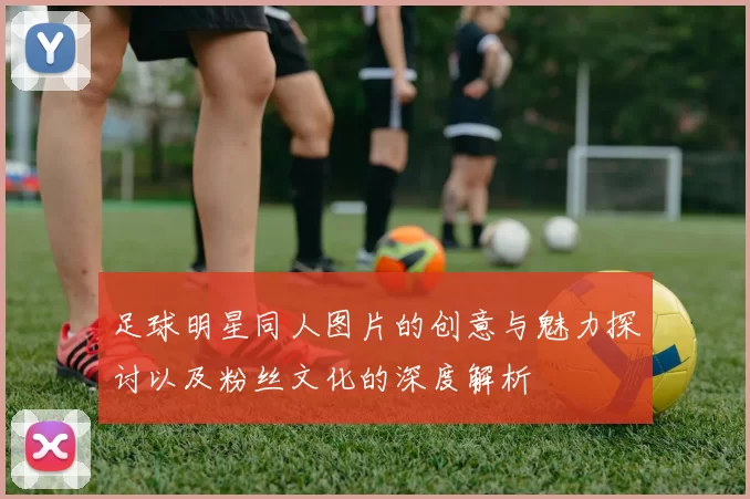 足球明星同人图片的创意与魅力探讨以及粉丝文化的深度解析
