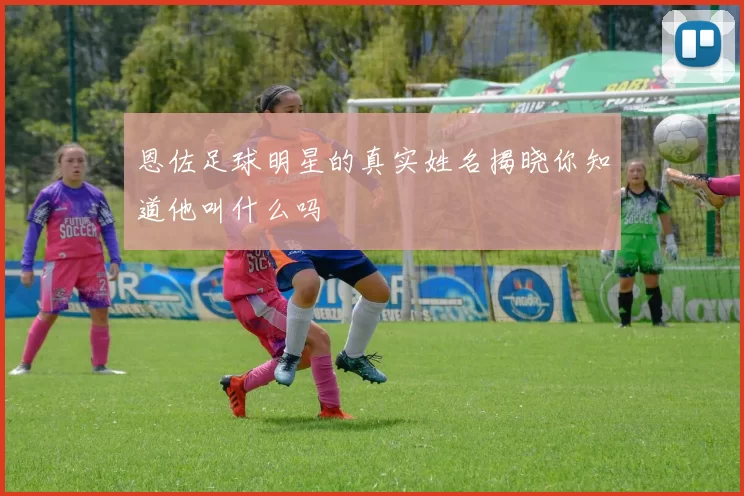 恩佐足球明星的真实姓名揭晓你知道他叫什么吗