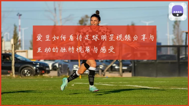 爱豆如何看待足球明星视频分享与互动的独特视角与感受
