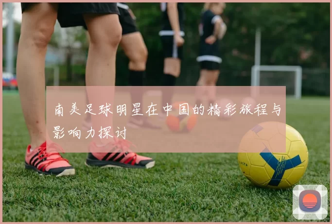 南美足球明星在中国的精彩旅程与影响力探讨