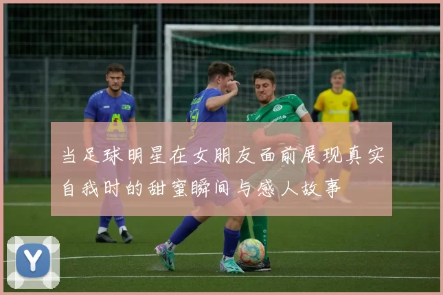 当足球明星在女朋友面前展现真实自我时的甜蜜瞬间与感人故事