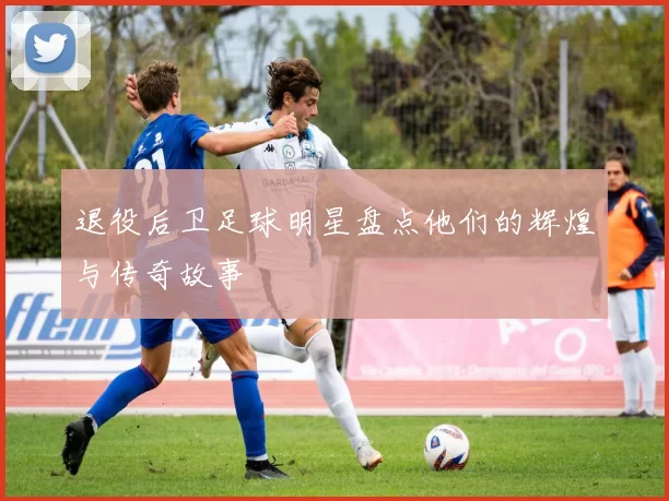 退役后卫足球明星盘点他们的辉煌与传奇故事