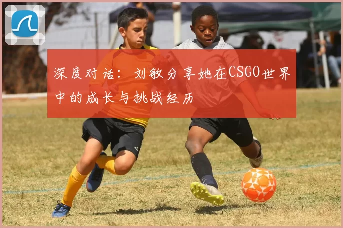 深度对话：刘敏分享她在CSGO世界中的成长与挑战经历