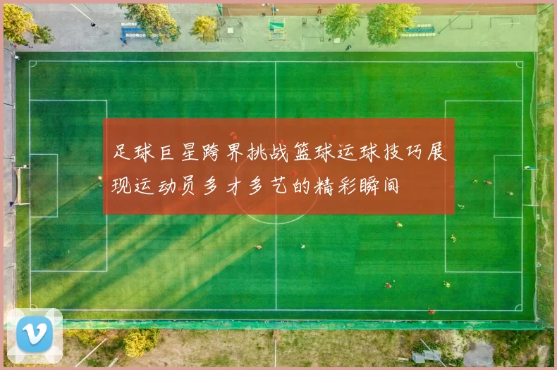 足球巨星跨界挑战篮球运球技巧展现运动员多才多艺的精彩瞬间