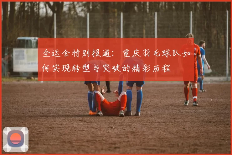 全运会特别报道：重庆羽毛球队如何实现转型与突破的精彩历程