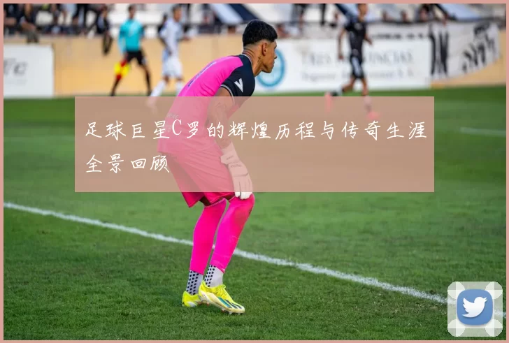 足球巨星C罗的辉煌历程与传奇生涯全景回顾