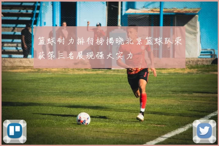 篮球耐力排行榜揭晓北京篮球队荣获第三名展现强大实力