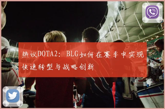 热议DOTA2：BLG如何在赛季中实现快速转型与战略创新