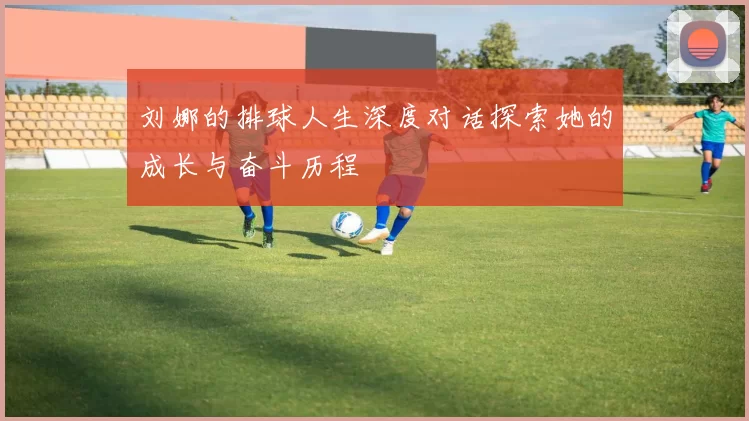 刘娜的排球人生深度对话探索她的成长与奋斗历程