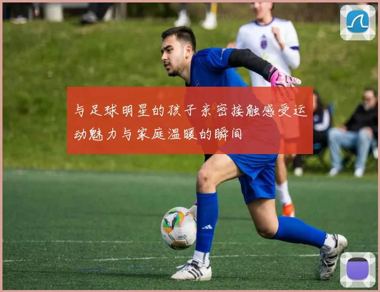 与足球明星的孩子亲密接触感受运动魅力与家庭温暖的瞬间