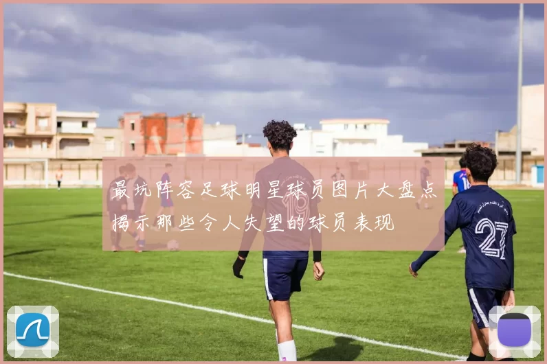 最坑阵容足球明星球员图片大盘点揭示那些令人失望的球员表现