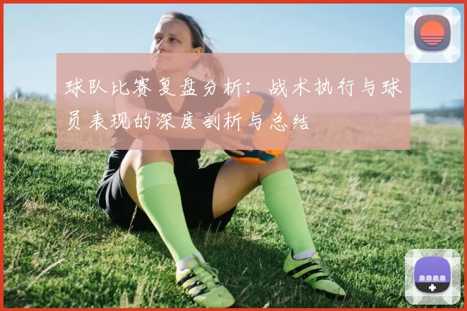 球队比赛复盘分析：战术执行与球员表现的深度剖析与总结