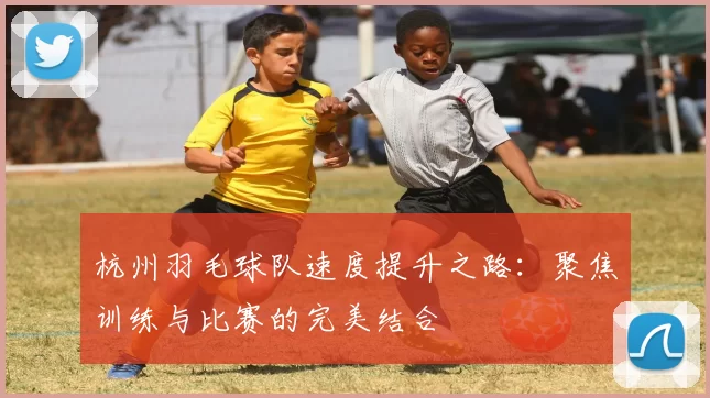 杭州羽毛球队速度提升之路：聚焦训练与比赛的完美结合