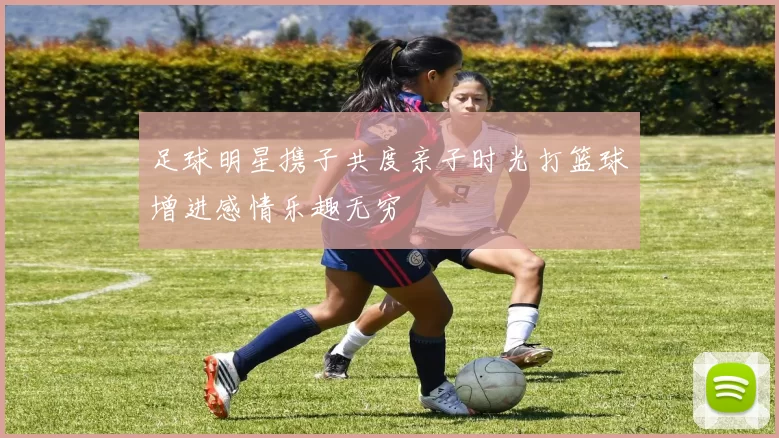 足球明星携子共度亲子时光打篮球增进感情乐趣无穷