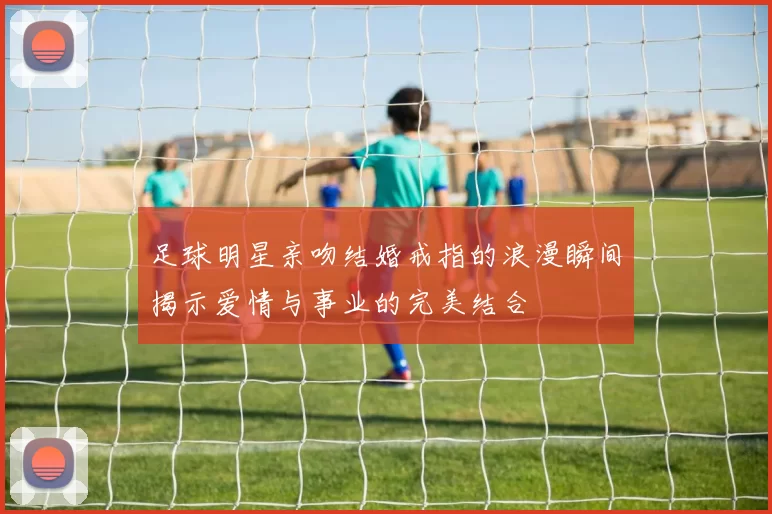 足球明星亲吻结婚戒指的浪漫瞬间揭示爱情与事业的完美结合