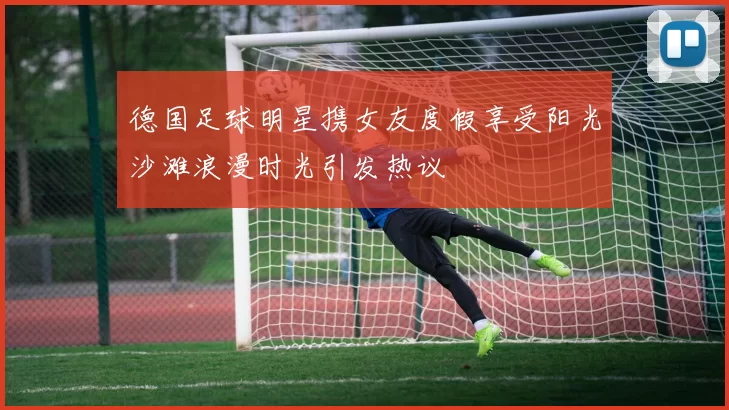 德国足球明星携女友度假享受阳光沙滩浪漫时光引发热议