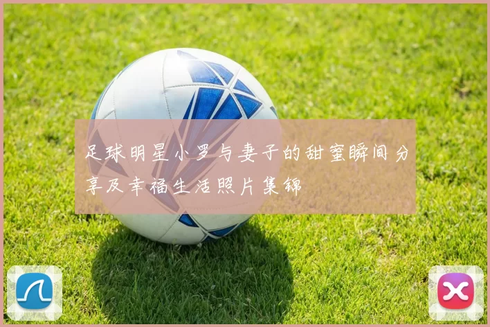 足球明星小罗与妻子的甜蜜瞬间分享及幸福生活照片集锦