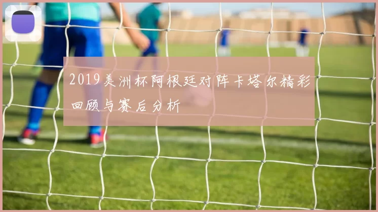 2019美洲杯阿根廷对阵卡塔尔精彩回顾与赛后分析