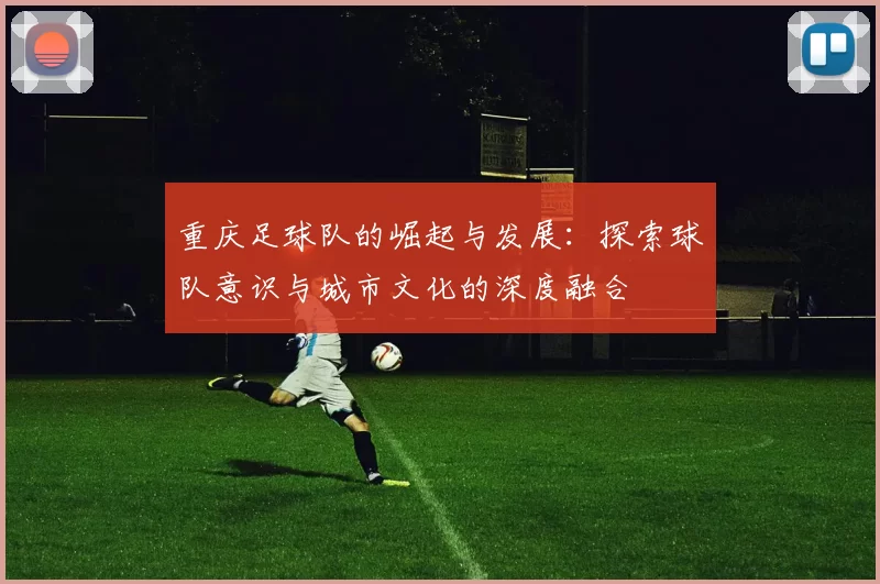 重庆足球队的崛起与发展：探索球队意识与城市文化的深度融合