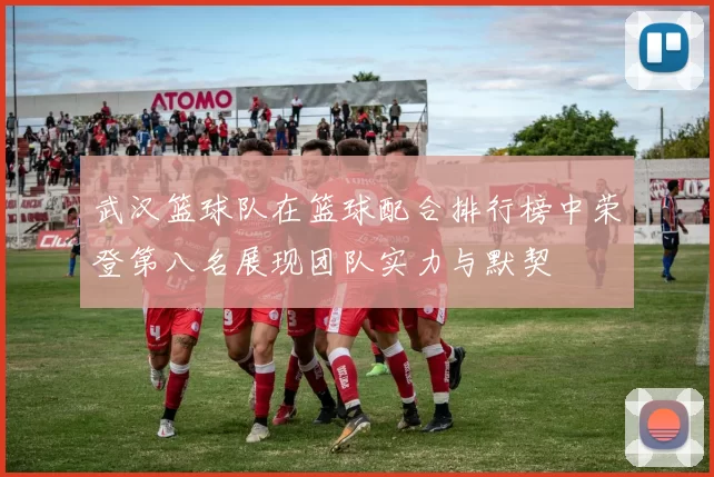 武汉篮球队在篮球配合排行榜中荣登第八名展现团队实力与默契